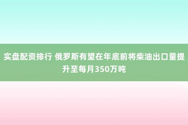 实盘配资排行 俄罗斯有望在年底前将柴油出口量提升至每月350万吨