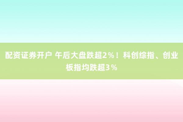 配资证券开户 午后大盘跌超2％！科创综指、创业板指均跌超3％
