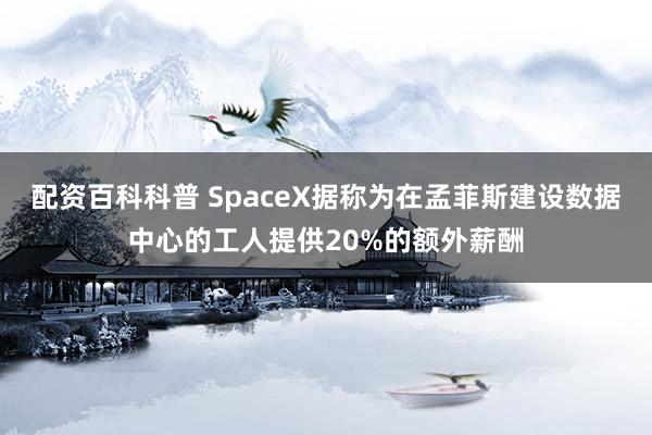 配资百科科普 SpaceX据称为在孟菲斯建设数据中心的工人提供20%的额外薪酬