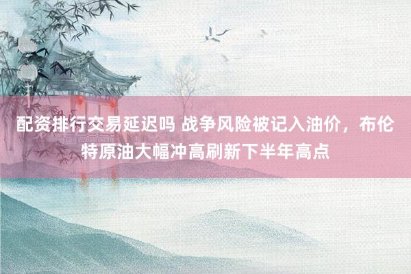 配资排行交易延迟吗 战争风险被记入油价，布伦特原油大幅冲高刷新下半年高点