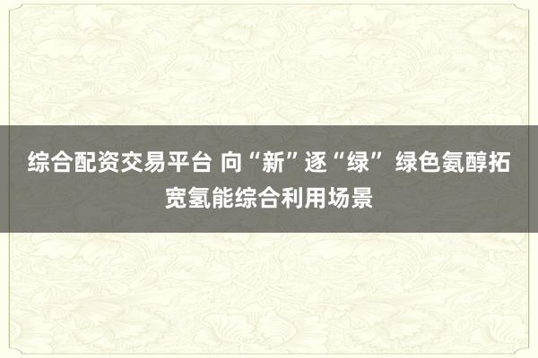 综合配资交易平台 向“新”逐“绿” 绿色氨醇拓宽氢能综合利用场景