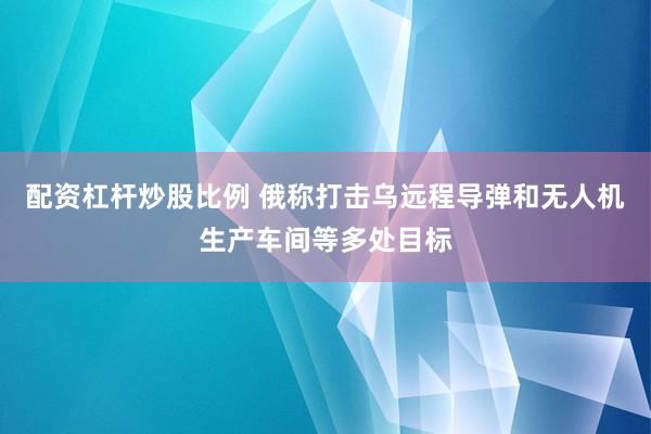 配资杠杆炒股比例 俄称打击乌远程导弹和无人机生产车间等多处目标