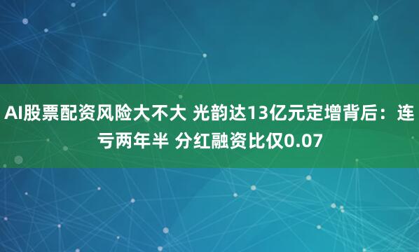 AI股票配资风险大不大 光韵达13亿元定增背后：连亏两年半 分红融资比仅0.07