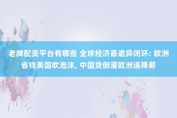 老牌配资平台有哪些 全球经济最诡异闭环: 欧洲省钱美国吹泡沫, 中国货倒灌欧洲逼降薪