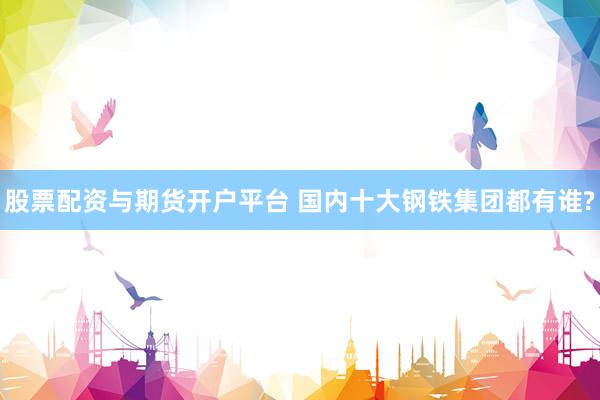 股票配资与期货开户平台 国内十大钢铁集团都有谁?