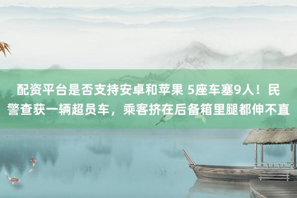 配资平台是否支持安卓和苹果 5座车塞9人！民警查获一辆超员车，乘客挤在后备箱里腿都伸不直