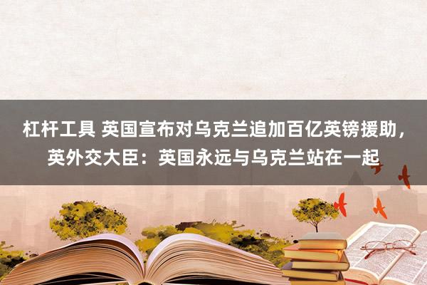 杠杆工具 英国宣布对乌克兰追加百亿英镑援助，英外交大臣：英国永远与乌克兰站在一起